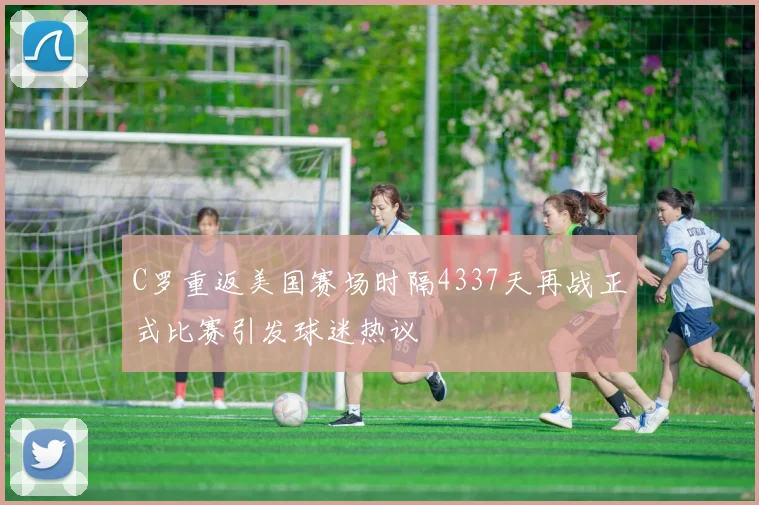 C罗重返美国赛场时隔4337天再战正式比赛引发球迷热议