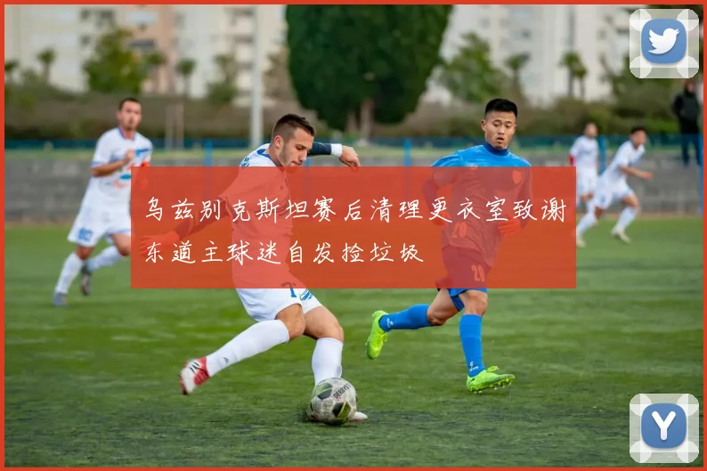 乌兹别克斯坦赛后清理更衣室致谢东道主球迷自发捡垃圾