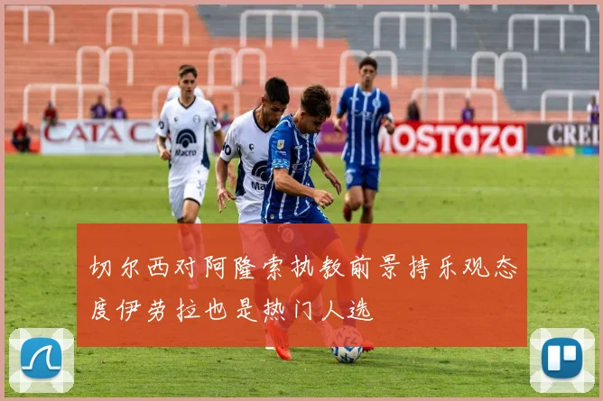 切尔西对阿隆索执教前景持乐观态度伊劳拉也是热门人选