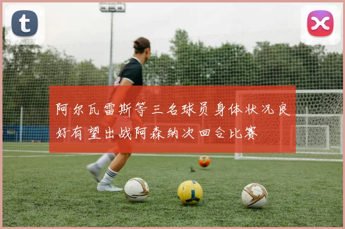 阿尔瓦雷斯等三名球员身体状况良好有望出战阿森纳次回合比赛