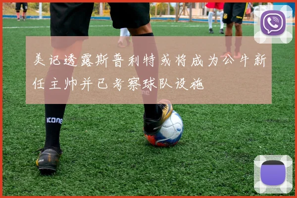 美记透露斯普利特或将成为公牛新任主帅并已考察球队设施