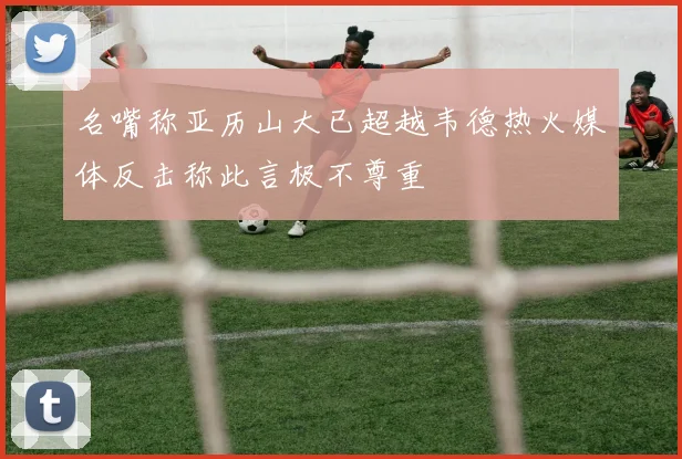 名嘴称亚历山大已超越韦德热火媒体反击称此言极不尊重