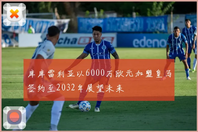 库库雷利亚以6000万欧元加盟皇马签约至2032年展望未来