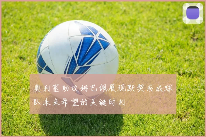 奥利塞助攻姆巴佩展现默契或成球队未来希望的关键时刻