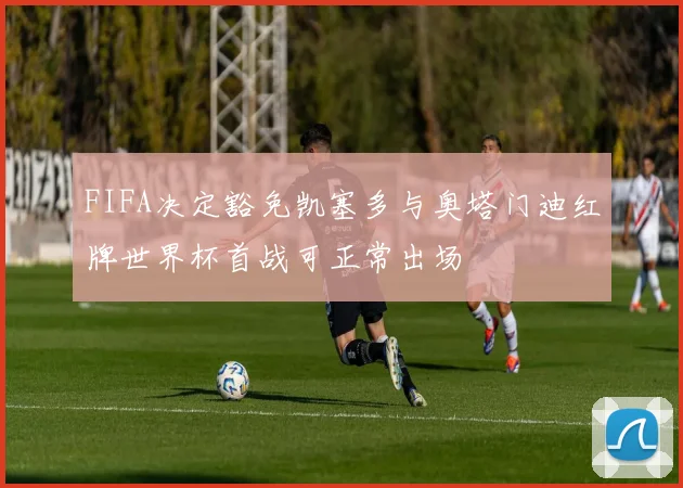 FIFA决定豁免凯塞多与奥塔门迪红牌世界杯首战可正常出场