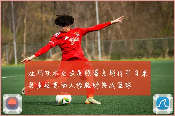 杜润旺术后恢复照曝光期待早日康复重返赛场大修胳膊再战篮球