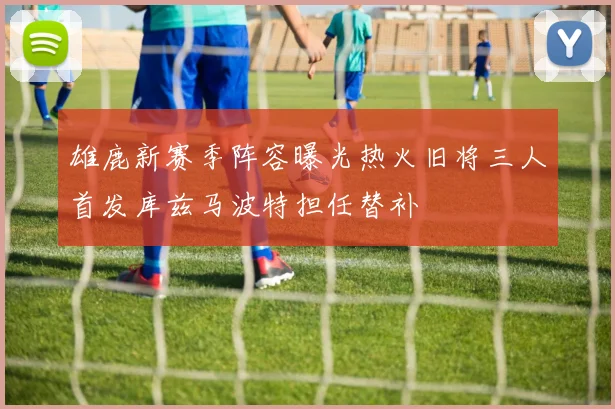 雄鹿新赛季阵容曝光热火旧将三人首发库兹马波特担任替补