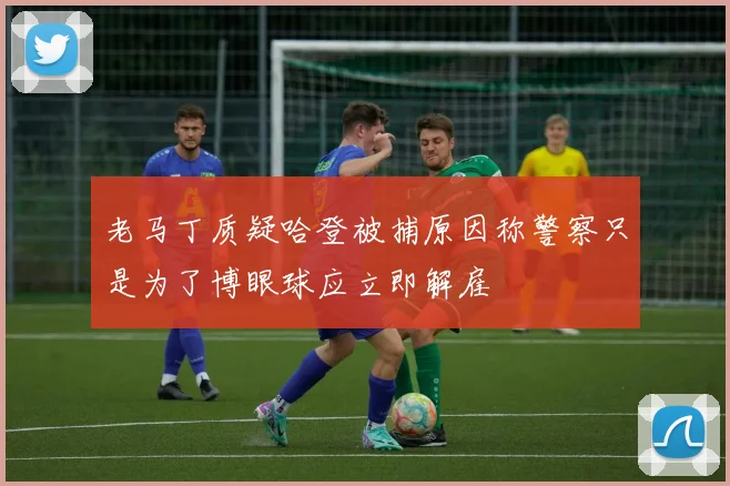 老马丁质疑哈登被捕原因称警察只是为了博眼球应立即解雇
