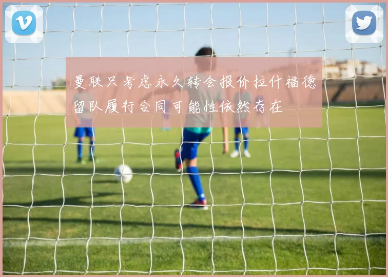 曼联只考虑永久转会报价拉什福德留队履行合同可能性依然存在