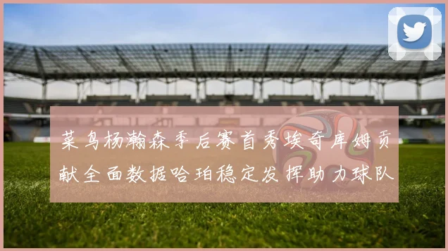菜鸟杨瀚森季后赛首秀埃奇库姆贡献全面数据哈珀稳定发挥助力球队