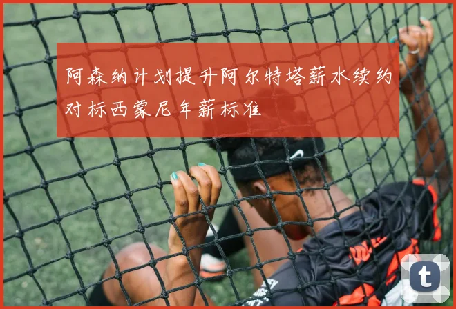 阿森纳计划提升阿尔特塔薪水续约对标西蒙尼年薪标准