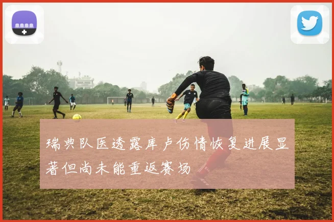 瑞典队医透露库卢伤情恢复进展显著但尚未能重返赛场