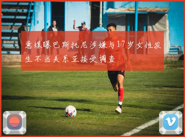 意媒曝巴斯托尼涉嫌与17岁女性发生不当关系正接受调查
