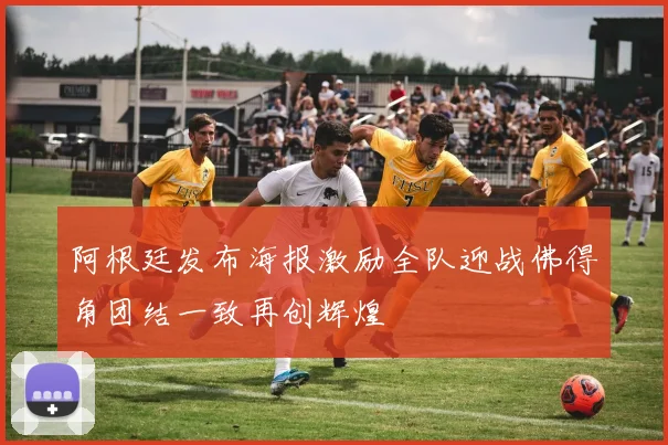 阿根廷发布海报激励全队迎战佛得角团结一致再创辉煌