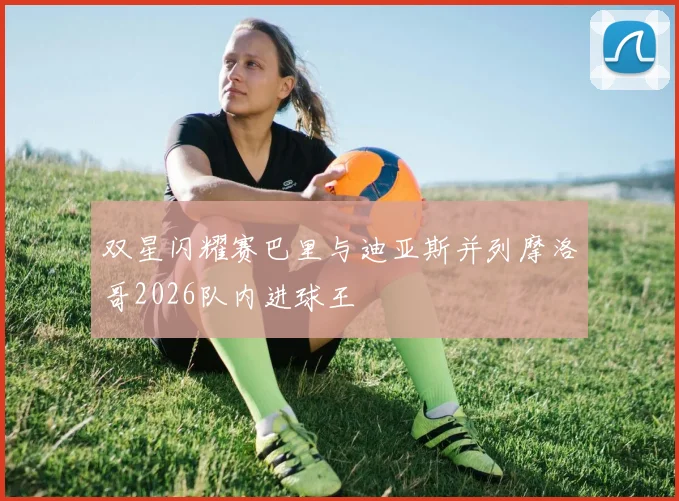 双星闪耀赛巴里与迪亚斯并列摩洛哥2026队内进球王