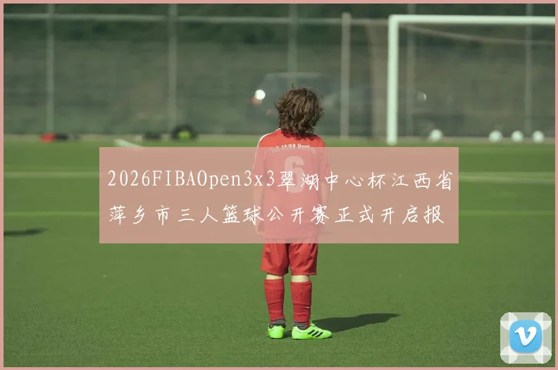2026FIBAOpen3x3翠湖中心杯江西省萍乡市三人篮球公开赛正式开启报名通道