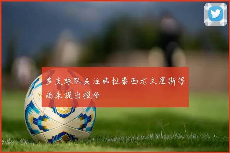 多支球队关注弗拉泰西尤文图斯等尚未提出报价