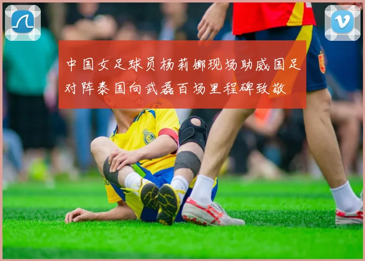 中国女足球员杨莉娜现场助威国足对阵泰国向武磊百场里程碑致敬