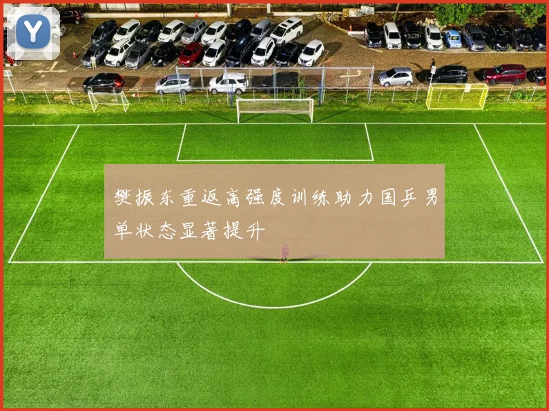 樊振东重返高强度训练助力国乒男单状态显著提升