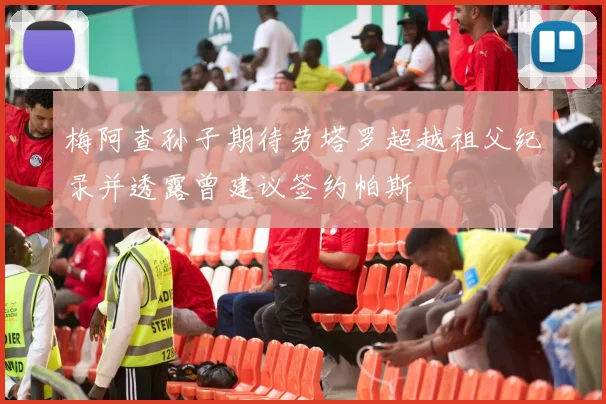 梅阿查孙子期待劳塔罗超越祖父纪录并透露曾建议签约帕斯