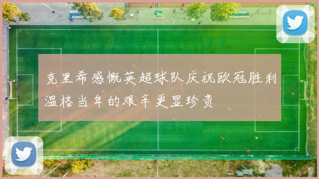 克里希感慨英超球队庆祝欧冠胜利温格当年的艰辛更显珍贵