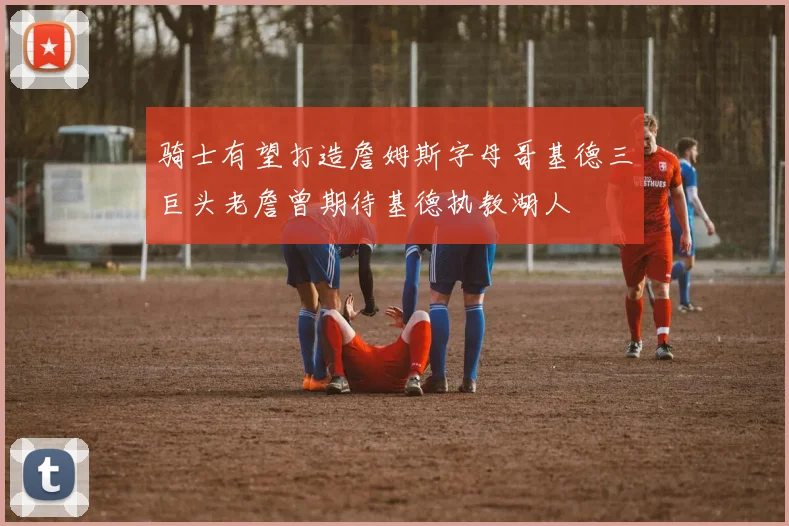 骑士有望打造詹姆斯字母哥基德三巨头老詹曾期待基德执教湖人