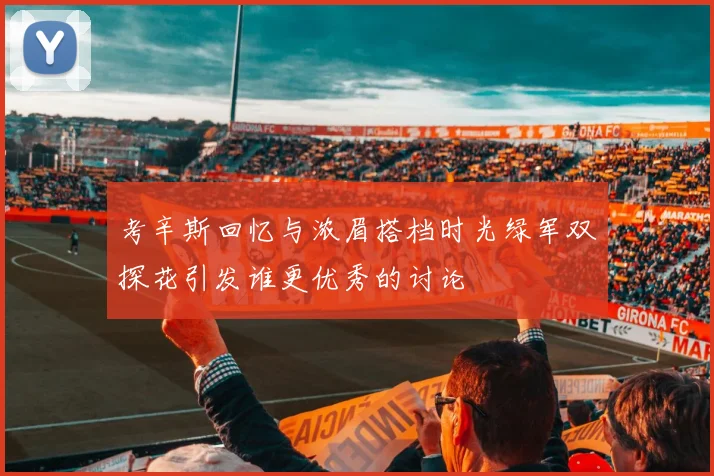 考辛斯回忆与浓眉搭档时光绿军双探花引发谁更优秀的讨论