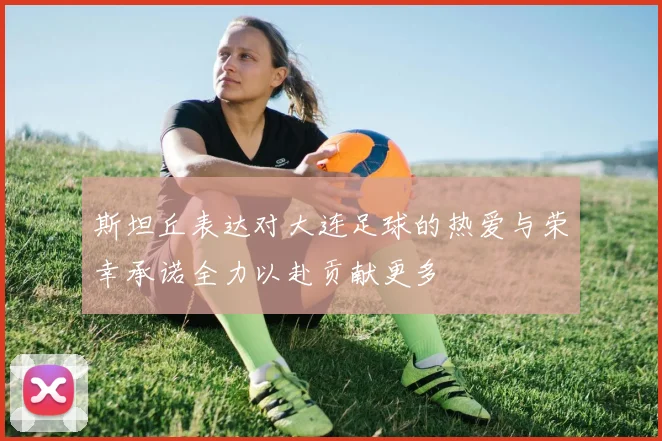 斯坦丘表达对大连足球的热爱与荣幸承诺全力以赴贡献更多