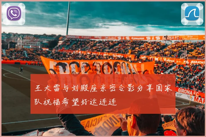 王大雷与刘殿座亲密合影分享国家队祝福希望好运连连