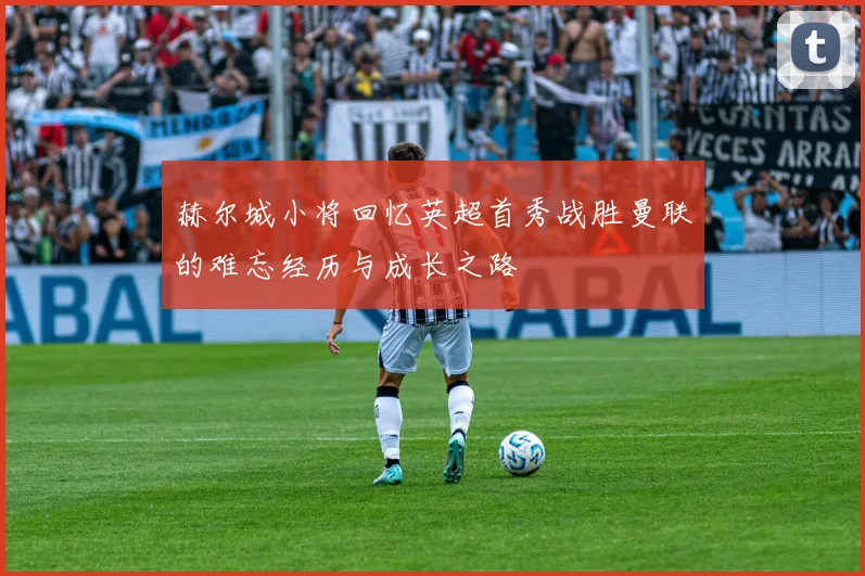 赫尔城小将回忆英超首秀战胜曼联的难忘经历与成长之路